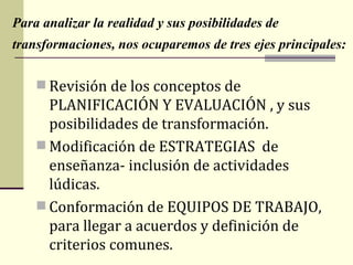Para analizar la realidad y sus posibilidades de
transformaciones, nos ocuparemos de tres ejes principales:

     Revisión de los conceptos de
      PLANIFICACIÓN Y EVALUACIÓN , y sus
      posibilidades de transformación.
     Modificación de ESTRATEGIAS de
      enseñanza- inclusión de actividades
      lúdicas.
     Conformación de EQUIPOS DE TRABAJO,
      para llegar a acuerdos y definición de
      criterios comunes.
 
