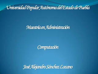 Universidad Popular Autónoma del Estado de Puebla Maestría en Administración Computación José Alejandro Sánchez Lozano 