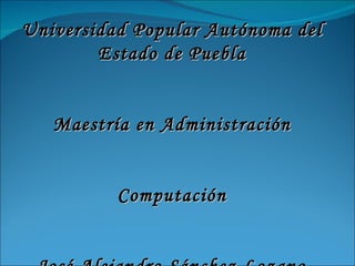 Universidad Popular Autónoma del Estado de Puebla Maestría en Administración Computación José Alejandro Sánchez Lozano 