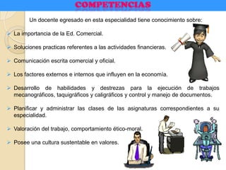 Un docente egresado en esta especialidad tiene conocimiento sobre:
 La importancia de la Ed. Comercial.
 Soluciones practicas referentes a las actividades financieras.
 Comunicación escrita comercial y oficial.
 Los factores externos e internos que influyen en la economía.
 Desarrollo de habilidades y destrezas para la ejecución de trabajos
mecanográficos, taquigráficos y caligráficos y control y manejo de documentos.
 Planificar y administrar las clases de las asignaturas correspondientes a su
especialidad.
 Valoración del trabajo, comportamiento ético-moral.
 Posee una cultura sustentable en valores.
 