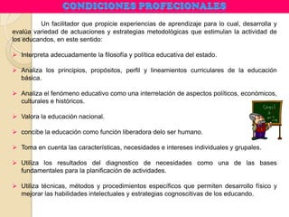 Un facilitador que propicie experiencias de aprendizaje para lo cual, desarrolla y
evalúa variedad de actuaciones y estrategias metodológicas que estimulan la actividad de
los educandos, en este sentido:
 Interpreta adecuadamente la filosofía y política educativa del estado.
 Analiza los principios, propósitos, perfil y lineamientos curriculares de la educación
básica.
 Analiza el fenómeno educativo como una interrelación de aspectos políticos, económicos,
culturales e históricos.
 Valora la educación nacional.
 concibe la educación como función liberadora delo ser humano.
 Toma en cuenta las características, necesidades e intereses individuales y grupales.
 Utiliza los resultados del diagnostico de necesidades como una de las bases
fundamentales para la planificación de actividades.
 Utiliza técnicas, métodos y procedimientos específicos que permiten desarrollo físico y
mejorar las habilidades intelectuales y estrategias cognoscitivas de los educando.
 