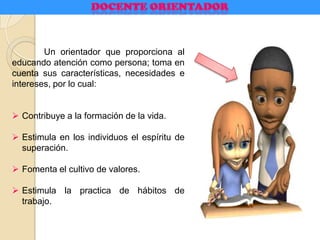 Un orientador que proporciona al
educando atención como persona; toma en
cuenta sus características, necesidades e
intereses, por lo cual:
 Contribuye a la formación de la vida.
 Estimula en los individuos el espíritu de
superación.
 Fomenta el cultivo de valores.
 Estimula la practica de hábitos de
trabajo.
 