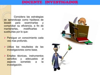 Considera las estrategias
de aprendizaje como hipótesis de
acción para examinarlas y
comprobar su eficiencia, a fin de
mantenerlas, modificarlas o
sustituirlas por lo que:
 Persigue un conocimiento cada
ves mas profundo.
 Utiliza los resultados de las
investigaciones como base.
 Emplea técnicas, instrumentos
sencillos y adecuados al
aspecto sometido a la
investigación.
 