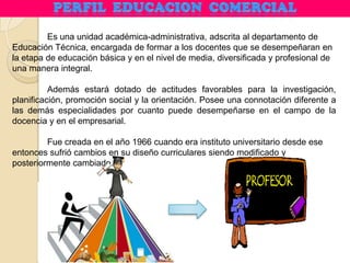 Es una unidad académica-administrativa, adscrita al departamento de
Educación Técnica, encargada de formar a los docentes que se desempeñaran en
la etapa de educación básica y en el nivel de media, diversificada y profesional de
una manera integral.
Además estará dotado de actitudes favorables para la investigación,
planificación, promoción social y la orientación. Posee una connotación diferente a
las demás especialidades por cuanto puede desempeñarse en el campo de la
docencia y en el empresarial.
Fue creada en el año 1966 cuando era instituto universitario desde ese
entonces sufrió cambios en su diseño curriculares siendo modificado y
posteriormente cambiado.
 