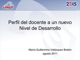 Perfil del docente a un nuevo Nivel de Desarrollo María Guillermina Velázquez Bretón agosto 2011 