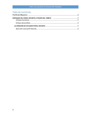 4
PERFIL DEL DOCENTE DE EDUCACIÓN PRIMARIA
Tabla de contenido
Perfil del Maestro .............................................................................................................. 1
ENFOQUES DEL PERFIL DOCENTE A TRAVÉS DEL TIEMPO: ...................................................... 2
Enfoque humanista ........................................................................................................... 3
Enfoque desarrollista......................................................................................................... 4
LA CREACIÓN DE UN NUEVO PERFIL DOCENTE ....................................................................... 5
Bases del nuevo perfil docente........................................................................................... 6
 