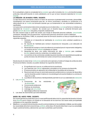 4
PERFIL DEL DOCENTE DE EDUCACIÓN PRIMARIA
En la actualidad y dada la complejidad de la sociedad, que sufre momentos de crisis y de transformaciones
profundas, éste perfil docente no sería satisfactorio, con lo que se hace necesario replantear la formación
docente.
LA CREACIÓN DE UN NUEVO PERFIL DOCENTE:
La idea básica de la renovación está en el hecho de reconocer el planteamiento humanista y desarrollista,
constituyendo una buena combinación para dar, en forma combinada y pluralista, su contribución a la
reformulación de un modelo de formación docente que se fundamente en una racionalidad sustantiva y
significativa.
La nueva visión combinará el criterio de la competencia con el criterio ético. La meta es formar un individuo con
capacidad de innovación y creación. Se concibe que el docente tenga la suficiente formación para
prestar atención al proceso educativo y mejorarlo creativamente.
De esta manera surge un perfil más amplio, que incluye el desarrollo personal, actitudes, comunicación,
orientación, liderazgo, toma de decisiones, mejoramiento personal, dimensión social e intelectual.
Basándose en Kincheloe (1.989), la propuesta actual de formación docente se basa principalmente en los
siguientes aspectos:
1. Centrada en el desarrollo de habilidades: la enseñanza como actividad académica e
intelectual.
2. Se requiere de habilidad para conducir situaciones de búsqueda y uso adecuado de
la información.
3. Necesidad de manejar un marco de referencia conceptual para el mejoramiento inteligente y
no mecánico de los métodos empleados en clases.
4. Necesidad de tener una sólida información de artes y ciencias para establecer
la crítica relación entre los contenidos y la realidad social.
5. Los cambios en las condiciones sociales requieren docentes con capacidad para ajustar sus
puntos de vista a las demandas de nuevos compromisos socioculturales.
Desde el punto de vista de las instituciones y tomando como ejemplo y modelo el Colegio de profesores de la
Provincia de Ontario, Canadá, se pueden destacar los siguientes elementos:
1.
a. El significado de lo que es un profesional de la enseñanza.
b. Las creencias y los valores expresados y envueltos en los procesos de desarrollo.
c. El reconocimiento y la valoración de la diversidad en la práctica de la docencia.
d. Reconocimiento de que el crecimiento personal y profesional es un proceso de desarrollo y
que los docentes pueden moverse en una variada gama de oportunidades en su carrera a lo
largo de su vida.
e. La profesión del docente es interdependiente ytambién lo son sus estándares de evaluación.
2. Los principios:
a. Compromiso de los estudiantes y
su aprendizaje.
b. Conocimiento profesional.
c. Prácticas de enseñanza.
d. Liderazgo y la comunidad.
e. Aprendizaje profesional situacional.
3. Las áreas de crecimientos que será evaluadas:
BASES DEL NUEVO PERFIL DOCENTE:
De manera general se puede decir que un nuevo perfil docente debe incluir la capacidad del docente,la fuente
de la filosofía que lo inspira y el impacto en la educación de los alumnos. Sus bases están principalmente
señaladas en los siguientes aspectos:
 Metafísica: La cual permitirá al docente a asumir ycomprometerse con las realidades múltiples,que demuestran
las necesidades del entorno (económicas, políticas,entre otras). El docente debe llevar a que sus estudiantes
hagan cuestionamientos y valoraciones que sean sustantivas y permanentes.
 