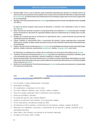 4
PERFIL DEL DOCENTE DE EDUCACIÓN PRIMARIA
 Epistemología: Con la cual el docente podrá desarrollar capacidad para apreciar las variadas formas de
acercamiento ya la aprobación de los saberes.Esto incluye el reconocimiento de diferentes concepciones sobre
el conocimiento,el entendimiento de las diferentes formas de trabajar y lograr este conocimiento y experiencia
en sus estudiantes.
 Axiología: Permitirá al docente crear una conducta generalizada para formularseinterrogantes sobrelo deseable
y lo valioso.
El hecho de educar requiere hacer juicios de valoración y enseñar a los estudiantes a hacer lo mismo
con dignidad.
 Ética: Permite a los docentes a orientar su conducta teniendo como referente la moralde la educación.Se debe
formar al docente con alto grado de capacidad reflexiva sobre las implicaciones de su trabajo para y con los
estudiantes.
 Estética: Es la fuente para formar al docente con capacidad de crear y cuidar ambientes que permitan dar
significado al proceso educativo.
 Lógica: Fortalece el pensamiento crítico y constructivo del docente. Incluye capacidad para comprender,
reestructurar,analizar,sintetizar,aplicar yacceder al conocimiento;facilitando experiencias enriquecedorascon
los estudiantes.
 Política: Permite honrar la diversidad y la democracia.Las posibilidades educativas brindan diversidad (razas,
géneros, ideales, creencias, apreciaciones, apariencias, edades, lenguaje, salud, entre otras).
El intercambio y la deliberación se deben dar en ambientes y en escenarios democráticos en la escuela.
 Teodisea:Permite que el docente posea un discurso educativo con significado ysustentación.Modelar y guiar
a los estudiantes para que clarifiquen, articulen y redefinan un trabajo coherente.
 Espíritu de Aprendizaje: Permite al decente asumir y modelar conductas significativas.Aprendizajes que duren
toda la vida personal yprofesional yque se demuestran en la enseñanza,favoreciendo un ambiente coherente
entre el discurso y la acción.
 Espíritu de Cuestionamiento:Permitirá al docente guiar acciones continuas de auto evaluación y mejoramiento
en lo personal y profesional.
Leer más: http://www.monografias.com/trabajos25/perfil-docente/perfil-
docente.shtml#ixzz3ZcuIfOpmDIMENSIÓN HUMANA
 Es un hombre o mujer profundamente humano(a).
 Está abierto al diálogo.
 Es comprensivo y respetuoso con los otros.
 Es crítico, reflexivo, tolerante, justo, sincero, cordial y solidario.
 Cree en su propia capacidad, valía e importancia como educador.
 Actúa con humildad y sencillez.
 Es amigo del alumno, pero siempre Maestro.
 Ayuda a sus alumnos a que maduren en su educación integral.
 Ve en cada alumno una persona amada por Dios.
 Se relaciona en forma positiva y constructiva con los alumnos, colegas y padres de familia.
 Reconoce las cualidades, emociones y sentimientos de los alumnos y demás miembros de la
comunidad educativa.
 Sabe darse y dar el tiempo a los demás en el momento adecuado.
 Es digno en el actuar, vestir y hablar.
 