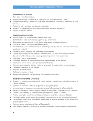 4
PERFIL DEL DOCENTE DE EDUCACIÓN PRIMARIA
DIMENSIÓN ÉTICA MORAL
 Tiene ética y moral comprobada.
 Vive su vida personal y profesional en coherencia con lo que piensa, dice y hace.
 Maneja con discreción y reserva las situaciones personales de los alumnos, maestros y de toda
persona.
 Respeta la vida y enseña a sus alumnos a respetarla.
 Armoniza su compromiso ético con los planteamientos y criterios evangélicos.
 Respeta la dignidad humana.
DIMENSIÓN PROFESIONAL
 Se compromete con la realidad local, regional y nacional.
 Es democrático y coherente con las exigencias que esto implica.
 Se actualiza permanentemente y está abierto a los nuevos enfoques educativos.
 Es puntual, creativo, dispuesto para la investigación.
 Entiende la educación como proceso de aprendizaje para la vida, así como de preparación
académica y cultural.
 Trabaja en equipo, y procura una enseñanza interdisciplinaria.
 Conoce la psicología evolutiva del niño y del adolescente y la aplica en su trabajo cotidiano.
 Conoce la realidad del educando, y es exigente consigo mismo y con los alumnos.
 Acompaña y orienta a los alumnos.
 Estimula el desarrollo de las capacidades y las potencialidades de sus alumnos.
 Favorece las clases activas y los aprendizajes significativos.
 Reconoce y considera los distintos estilos de aprendizaje de los alumnos y los suyos propios.
 Fomenta la creatividad en sus alumnos.
 Promueve la autodisciplina.
 Es Maestro no solo en el aula.
 Se identifica plenamente con la Misión y Visión del Centro Educativo.
DIMENSIÓN CREYENTE VICENTINO
 Conoce y se siente comprometido con la misión pastoral y evangelizadora de la Iglesia desde el
Carisma Vicentino.
 Es amigo de la oración y fiel a las exigencias de Dios y de la Iglesia.
 Vive y participa de los sacramentos especialmente de la Eucaristía y de la Reconciliación.
 Reconoce, sirve y ama a Jesucristo en la persona de los pobres a través de acciones concretas.
 Conoce a San Vicente y se siente misionero y evangelizador según su carisma.
 Practica las virtudes vicentinas: humildad, sencillez, mansedumbre, celo y mortificación.
 Fomenta la unidad familiar desde el amor a Dios como miembro de una comunidad testimonial.
 Da testimonio de su fe en las diversas dimensiones de su vida. Fomenta en sus alumnos la
vocación como servicio.
 Reconoce y ama a María como Madre y Maestra de fe.
 Participa en actividades y proyectos de asistencia, promoción y cambio de estructuras injustas.
 