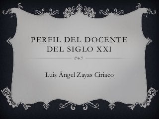 PERFIL DEL DOCENTE 
DEL SIGLO XXI 
Luis Ángel Zayas Ciriaco 
 