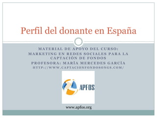Perfil del donante en España
    MATERIAL DE APOYO DEL CURSO:
 MARKETING EN REDES SOCIALES PARA LA
        CAPTACIÓN DE FONDOS
  PROFESORA: MARÍA MERCEDES GARCÍA
  HTTP://WWW.CAPTACIONFONDOSONGS.COM/




              www.apfos.org
 