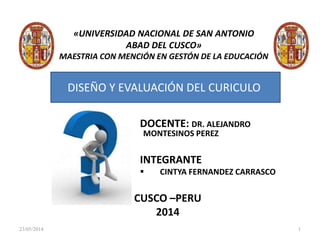 «UNIVERSIDAD NACIONAL DE SAN ANTONIO
ABAD DEL CUSCO»
MAESTRIA CON MENCIÓN EN GESTÓN DE LA EDUCACIÓN
DOCENTE: DR. ALEJANDRO
MONTESINOS PEREZ
INTEGRANTE
 CINTYA FERNANDEZ CARRASCO
CUSCO –PERU
2014
DISEÑO Y EVALUACIÓN DEL CURICULO
23/05/2014 1
 