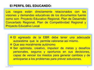 Los rasgos están directamente relacionados con las
visiones y demandas educativas de los documentos fuente
como son: Proyecto Educativo Regional, Plan de Desarrollo
Concertado Regional, Plan de Competitividad Regional y
Proyecto Educativo Local
El PERFIL DEL EDUCANDO:
 El egresado de la EBR debe tener una adecuada
autoestima que le permita valorarse así mismo.
 Que sea moralmente autónomo
 Ser optimista, creativo, impulsor de metas y desafíos
personales, seguros y oportunos en sus decisiones,
capaz de vencer los miedos para generar cambios y de
anticiparse a los problemas para prever soluciones.
23/05/2014 11
 