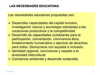 LAS NECESIDADES EDUCATIVAS:
Las necesidades educativas propuestas son:
 Desarrollar capacidades del capital humano,
investigación ciencia y tecnología orientadas a las
vocaciones productivas y la competitividad.
 Desarrollo de capacidades ciudadanas para la
participación, concertación, convivencia ética,
fortalecimiento humanístico y ejercicio de derechos
para todos. Democracia con equidad e inclusión.
 Identidad regional, convivencia y respeto a la
diversidad intercultural.
 Conciencia ambiental y desarrollo sostenible.
23/05/2014 14
 