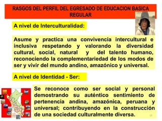Asume y practica una convivencia intercultural e
inclusiva respetando y valorando la diversidad
cultural, social, natural y del talento humano,
reconociendo la complementariedad de los modos de
ser y vivir del mundo andino, amazónico y universal.
RASGOS DEL PERFIL DEL EGRESADO DE EDUCACION BASICA
REGULAR
A nivel de Interculturalidad:
Se reconoce como ser social y personal
demostrando su auténtico sentimiento de
pertenencia andina, amazónica, peruana y
universal; contribuyendo en la construcción
de una sociedad culturalmente diversa.
A nivel de Identidad - Ser:
23/05/2014 15
 