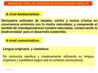 Demuestra actitudes de respeto, cariño y mutua crianza en
convivencia armónica con la madre naturaleza; y comprende el
sentido de interdependencia hombre-naturaleza, conservando la
biodiversidad para el desarrollo sostenible.
RASGOS DEL PERFIL DEL EGRESADO DE EDUCACION BASICA REGULAR
A nivel Ambientalista:
A nivel comunicativo:
Lengua originaria y castellana
Se comunica asertiva y creativamente utilizando su lengua
originaria y castellana según sea el contexto sociocultural.
23/05/2014 16
 