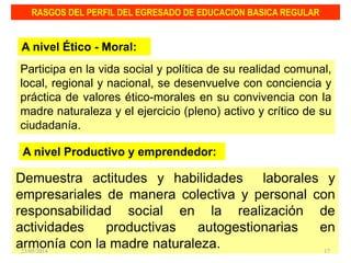 Participa en la vida social y política de su realidad comunal,
local, regional y nacional, se desenvuelve con conciencia y
práctica de valores ético-morales en su convivencia con la
madre naturaleza y el ejercicio (pleno) activo y crítico de su
ciudadanía.
RASGOS DEL PERFIL DEL EGRESADO DE EDUCACION BASICA REGULAR
A nivel Ético - Moral:
Demuestra actitudes y habilidades laborales y
empresariales de manera colectiva y personal con
responsabilidad social en la realización de
actividades productivas autogestionarias en
armonía con la madre naturaleza.
A nivel Productivo y emprendedor:
23/05/2014 17
 