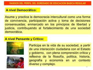 Asume y practica la democracia intercultural como una forma
de convivencia, participación activa y toma de decisiones
consensuadas; enmarcado en los principios de libertad y
justicia, contribuyendo al fortalecimiento de una sociedad
democrática.
RASGOS DEL PERFIL DEL EGRESADO DE EDUCACION BASICA REGULAR
A nivel Democrático:
Participa en la vida de su sociedad, a partir
de una interacción ciudadana con el Estado
y gobierno, con plena comprensión crítica y
reflexiva de la filosofía, política, historia,
geografía y economía en un contexto
diverso y complejo.
A nivel Pensante y Crítico:
23/05/2014 18
 