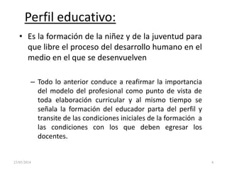 Perfil educativo:
• Es la formación de la niñez y de la juventud para
que libre el proceso del desarrollo humano en el
medio en el que se desenvuelven
– Todo lo anterior conduce a reafirmar la importancia
del modelo del profesional como punto de vista de
toda elaboración curricular y al mismo tiempo se
señala la formación del educador parta del perfil y
transite de las condiciones iniciales de la formación a
las condiciones con los que deben egresar los
docentes.
23/05/2014 4
 