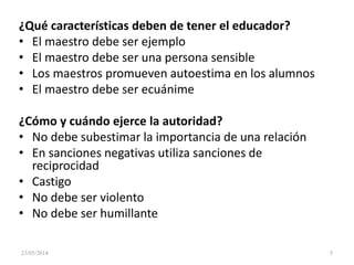 ¿Qué características deben de tener el educador?
• El maestro debe ser ejemplo
• El maestro debe ser una persona sensible
• Los maestros promueven autoestima en los alumnos
• El maestro debe ser ecuánime
¿Cómo y cuándo ejerce la autoridad?
• No debe subestimar la importancia de una relación
• En sanciones negativas utiliza sanciones de
reciprocidad
• Castigo
• No debe ser violento
• No debe ser humillante
23/05/2014 5
 