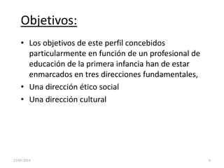 Objetivos:
• Los objetivos de este perfil concebidos
particularmente en función de un profesional de
educación de la primera infancia han de estar
enmarcados en tres direcciones fundamentales,
• Una dirección ético social
• Una dirección cultural
23/05/2014 6
 