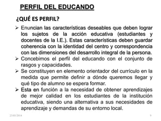 PERFIL DEL EDUCANDO
 Enuncian las características deseables que deben lograr
los sujetos de la acción educativa (estudiantes y
docentes de la I.E.). Estas características deben guardar
coherencia con la identidad del centro y correspondencia
con las dimensiones del desarrollo integral de la persona.
 Concebimos el perfil del educando con el conjunto de
rasgos y capacidades.
 Se constituyen en elemento orientador del currículo en la
medida que permite definir a dónde queremos llegar y
qué tipo de alumno se espera formar.
 Esta en función a la necesidad de obtener aprendizajes
de mejor calidad en los estudiantes de la institución
educativa, siendo una alternativa a sus necesidades de
aprendizaje y demandas de su entorno local.
¿QUÉ ES PERFIL?
23/05/2014 9
 