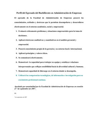 Perfil del Egresado del Bachillerato en Administración de Empresas

El egresado de la Facultad de Administración de Empresas poseerá los

conocimientos, actitudes y destrezas que le permitan desempeñarse y desarrollarse

efectivamente en el entorno académico, social y empresarial.

  1. Evaluará críticamente problemas y situaciones empresariales para la toma de

       decisiones.

  2. Aplicará destrezas cualitativas y cuantitativas en el análisis gerencial y

       empresarial.

  3. Poseerá conocimiento propio de la gerencia y su entorno local e internacional.

  4. Aplicará principios y valores éticos.

  5. Se comunicará efectivamente.

  6. Demostrará la capacidad para trabajar en equipo y establecer relaciones

       interpersonales que reflejen sensibilidad hacia la diversidad cultural y humana.

  7. Demostrará capacidad de liderazgo en el entorno donde se desempeña.

  8. Utilizará las competencias tecnológicas, de información e investigación para su

       crecimiento profesional continuo.


Aprobado por unanimidad por la Facultad de Administración de Empresas en reunión
el 7 de septiembre de 2007.

os
7 de septiembre de 2007
 