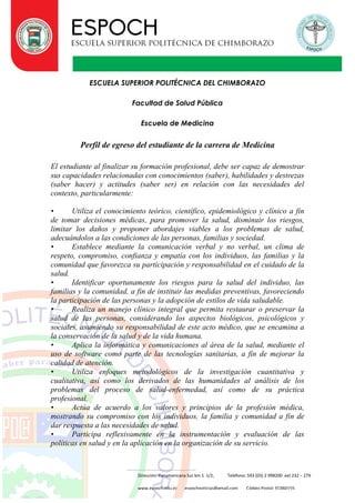 Dirección: Panamericana Sur km 1 1/2, Teléfono: 593 (03) 2 998200 ext 232 – 279
www.espoch.edu.ec espochnoticias@gmail.com Código Postal: EC060155
ESCUELA SUPERIOR POLITÉCNICA DEL CHIMBORAZO
Facultad de Salud Pública
Escuela de Medicina
Perfil de egreso del estudiante de la carrera de Medicina
El estudiante al finalizar su formación profesional, debe ser capaz de demostrar
sus capacidades relacionadas con conocimientos (saber), habilidades y destrezas
(saber hacer) y actitudes (saber ser) en relación con las necesidades del
contexto, particularmente:
• Utiliza el conocimiento teórico, científico, epidemiológico y clínico a fin
de tomar decisiones médicas, para promover la salud, disminuir los riesgos,
limitar los daños y proponer abordajes viables a los problemas de salud,
adecuándolos a las condiciones de las personas, familias y sociedad.
• Establece mediante la comunicación verbal y no verbal, un clima de
respeto, compromiso, confianza y empatía con los individuos, las familias y la
comunidad que favorezca su participación y responsabilidad en el cuidado de la
salud.
• Identificar oportunamente los riesgos para la salud del individuo, las
familias y la comunidad, a fin de instituir las medidas preventivas, favoreciendo
la participación de las personas y la adopción de estilos de vida saludable.
• Realiza un manejo clínico integral que permita restaurar o preservar la
salud de las personas, considerando los aspectos biológicos, psicológicos y
sociales, asumiendo su responsabilidad de este acto médico, que se encamina a
la conservación de la salud y de la vida humana.
• Aplica la informática y comunicaciones al área de la salud, mediante el
uso de software como parte de las tecnologías sanitarias, a fin de mejorar la
calidad de atención.
• Utiliza enfoques metodológicos de la investigación cuantitativa y
cualitativa, así como los derivados de las humanidades al análisis de los
problemas del proceso de salud-enfermedad, así como de su práctica
profesional.
• Actúa de acuerdo a los valores y principios de la profesión médica,
mostrando su compromiso con los individuos, la familia y comunidad a fin de
dar respuesta a las necesidades de salud.
• Participa reflexivamente en la instrumentación y evaluación de las
políticas en salud y en la aplicación en la organización de su servicio.
 