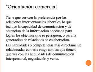 *Orientación comercial
Tiene que ver con la preferencia por las
relaciones interpersonales laborales, lo que
incluye la capacidad de comunicación y de
obtención de la información adecuada para
lograr los objetivos que se persiguen, o para la
generación de relaciones de colaboración.
Las habilidades o competencias más directamente
relacionadas con este rasgo son las que tienen
que ver con las habilidades de comunicación
interpersonal, negociación y venta.
 