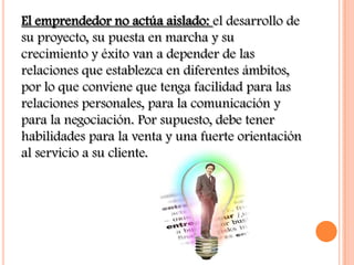El emprendedor no actúa aislado: el desarrollo de
su proyecto, su puesta en marcha y su
crecimiento y éxito van a depender de las
relaciones que establezca en diferentes ámbitos,
por lo que conviene que tenga facilidad para las
relaciones personales, para la comunicación y
para la negociación. Por supuesto, debe tener
habilidades para la venta y una fuerte orientación
al servicio a su cliente.
 