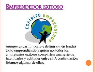 EMPRENDEDOR EXITOSO




Aunque es casi imposible definir quién tendrá
éxito emprendiendo y quién no, todos los
empresarios exitosos comparten una serie de
habilidades y actitudes entre sí. A continuación
listamos algunas de ellas:
 