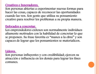 Creativos e Innovadores.
Son personas abiertas a experimentar nuevas formas para
hacer las cosas, capaces de reconocer las oportunidades
cuando las ven. Son gente que utiliza su pensamiento
creativo para resolver los problemas a su propia manera.

Enfocados a concretar.
Los emprendedores exitosos son normalmente individuos
altamente motivados con la habilidad de concretar lo que
se proponen. Su frase favorita es “manos a la obra” y son
capaces de lograr que los pensamientos se materialicen.


Líderes.
Son personas influyentes y con credibilidad; ejercen su
atracción e influencia en los demás para lograr los fines
comunes.
 