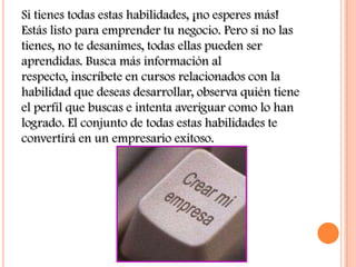 Si tienes todas estas habilidades, ¡no esperes más!
Estás listo para emprender tu negocio. Pero si no las
tienes, no te desanimes, todas ellas pueden ser
aprendidas. Busca más información al
respecto, inscríbete en cursos relacionados con la
habilidad que deseas desarrollar, observa quién tiene
el perfil que buscas e intenta averiguar como lo han
logrado. El conjunto de todas estas habilidades te
convertirá en un empresario exitoso.
 
