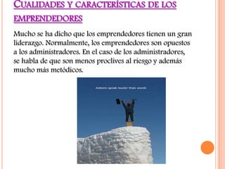 CUALIDADES Y CARACTERÍSTICAS DE LOS
EMPRENDEDORES
Mucho se ha dicho que los emprendedores tienen un gran
liderazgo. Normalmente, los emprendedores son opuestos
a los administradores. En el caso de los administradores,
se habla de que son menos proclives al riesgo y además
mucho más metódicos.
 
