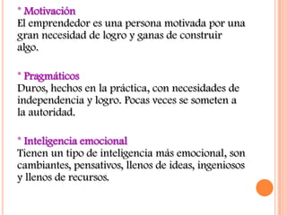 * Motivación
El emprendedor es una persona motivada por una
gran necesidad de logro y ganas de construir
algo.

* Pragmáticos
Duros, hechos en la práctica, con necesidades de
independencia y logro. Pocas veces se someten a
la autoridad.

* Inteligencia emocional
Tienen un tipo de inteligencia más emocional, son
cambiantes, pensativos, llenos de ideas, ingeniosos
y llenos de recursos.
 