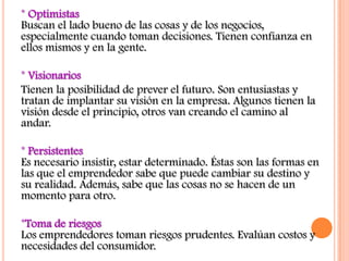 * Optimistas
Buscan el lado bueno de las cosas y de los negocios,
especialmente cuando toman decisiones. Tienen confianza en
ellos mismos y en la gente.

* Visionarios
Tienen la posibilidad de prever el futuro. Son entusiastas y
tratan de implantar su visión en la empresa. Algunos tienen la
visión desde el principio, otros van creando el camino al
andar.

* Persistentes
Es necesario insistir, estar determinado. Éstas son las formas en
las que el emprendedor sabe que puede cambiar su destino y
su realidad. Además, sabe que las cosas no se hacen de un
momento para otro.

*Toma de riesgos
Los emprendedores toman riesgos prudentes. Evalúan costos y
necesidades del consumidor.
 