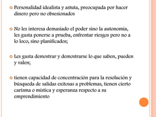    Personalidad idealista y astuta, preocupada por hacer
    dinero pero no obsesionados

   No les interesa demasiado el poder sino la autonomía,
    les gusta ponerse a prueba, enfrentar riesgos pero no a
    lo loco, sino planificados;

   Les gusta demostrar y demostrarse lo que saben, pueden
    y valen;

   tienen capacidad de concentración para la resolución y
    búsqueda de salidas exitosas a problemas, tienen cierto
    carisma o mística y esperanza respecto a su
    emprendimiento
 