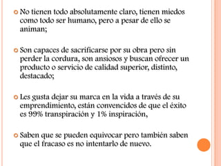  Notienen todo absolutamente claro, tienen miedos
 como todo ser humano, pero a pesar de ello se
 animan;

 Soncapaces de sacrificarse por su obra pero sin
 perder la cordura, son ansiosos y buscan ofrecer un
 producto o servicio de calidad superior, distinto,
 destacado;

 Lesgusta dejar su marca en la vida a través de su
 emprendimiento, están convencidos de que el éxito
 es 99% transpiración y 1% inspiración,

 Saben que se pueden equivocar pero también saben
 que el fracaso es no intentarlo de nuevo.
 
