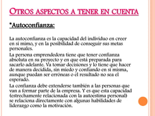 OTROS ASPECTOS A TENER EN CUENTA
*Autoconfianza:
La autoconfianza es la capacidad del individuo en creer
en sí mimo, y en la posibilidad de conseguir sus metas
personales.
La persona emprendedora tiene que tener confianza
absoluta en su proyecto y en que está preparada para
sacarlo adelante. Va tomar decisiones y lo tiene que hacer
de manera decidida, sin miedo y confiando en sí misma,
aunque puedan ser erróneas o el resultado no sea el
esperado.
La confianza debe extenderse también a las personas que
van a formar parte de la empresa. Y es que esta capacidad
(estrechamente relacionada con la autoestima personal)
se relaciona directamente con algunas habilidades de
liderazgo como la motivación.
 