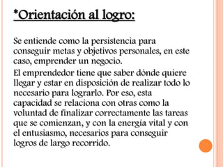 *Orientación al logro:
Se entiende como la persistencia para
conseguir metas y objetivos personales, en este
caso, emprender un negocio.
El emprendedor tiene que saber dónde quiere
llegar y estar en disposición de realizar todo lo
necesario para lograrlo. Por eso, esta
capacidad se relaciona con otras como la
voluntad de finalizar correctamente las tareas
que se comienzan, y con la energía vital y con
el entusiasmo, necesarios para conseguir
logros de largo recorrido.
 