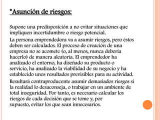 *Asunción de riesgos:

Supone una predisposición a no evitar situaciones que
impliquen incertidumbre o riesgo potencial.
La persona emprendedora va a asumir riesgos, pero éstos
deben ser calculados. El proceso de creación de una
empresa no se acomete (o, al menos, nunca debería
hacerlo) de manera aleatoria. El emprendedor ha
analizado el entorno, ha diseñado su producto o
servicio, ha analizado la viabilidad de su negocio y ha
establecido unos resultados previsibles para su actividad.
Resultará contraproducente asumir demasiados riesgos si
la realidad lo desaconseja, o trabajar en un ambiente de
total inseguridad. Por tanto, es necesario calcular los
riesgos de cada decisión que se tome y, por
supuesto, evitar los que sean innecesarios.
 