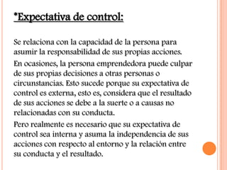 *Expectativa de control:

Se relaciona con la capacidad de la persona para
asumir la responsabilidad de sus propias acciones.
En ocasiones, la persona emprendedora puede culpar
de sus propias decisiones a otras personas o
circunstancias. Esto sucede porque su expectativa de
control es externa, esto es, considera que el resultado
de sus acciones se debe a la suerte o a causas no
relacionadas con su conducta.
Pero realmente es necesario que su expectativa de
control sea interna y asuma la independencia de sus
acciones con respecto al entorno y la relación entre
su conducta y el resultado.
 