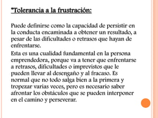 *Tolerancia a la frustración:

Puede definirse como la capacidad de persistir en
la conducta encaminada a obtener un resultado, a
pesar de las dificultades o retrasos que hayan de
enfrentarse.
Esta es una cualidad fundamental en la persona
emprendedora, porque va a tener que enfrentarse
a retrasos, dificultades o imprevistos que le
pueden llevar al desengaño y al fracaso. Es
normal que no todo salga bien a la primera y
tropezar varias veces, pero es necesario saber
afrontar los obstáculos que se pueden interponer
en el camino y perseverar.
 