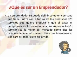 • Un emprendedor se puede definir como una persona
que tiene una visión a futuro de los productos y/o
servicios que quiere producir y que al pasar el
tiempo va ir evolucionando para que su producto y/o
servicio sea la mejor del mercado como dice las
palabras del manual que uno tiene que inventarse su
silla para así tener éxito en la vida.
 