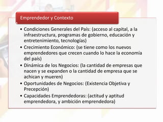 • Condiciones Generales del País: (acceso al capital, a la
infraestructura, programas de gobierno, educación y
entretenimiento, tecnologías)
• Crecimiento Económico: (se tiene como los nuevos
emprendedores que crecen cuando lo hace la economía
del país)
• Dinámica de los Negocios: (la cantidad de empresas que
nacen y se expanden o la cantidad de empresa que se
achican y mueren)
• Oportunidades de Negocios: (Existencia Objetiva y
Precepción)
• Capacidades Emprendedoras: (actitud y aptitud
emprendedora, y ambición emprendedora)
Emprendedor y Contexto
 
