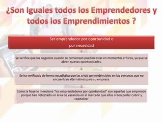 Ser emprendedor por oportunidad o
por necesidad
Se verifica que los negocios cuando se comienzan pueden estar en momentos críticos, ya que se
abren nuevas oportunidades.
Se ha verificado de forma estadística que las crisis son evidénciales en las personas que no
encuentran alternativas para su empresa.
Como la frase lo menciona “los emprendedores por oportunidad” son aquellos que emprende
porque han detectado un área de vacancia en el mercado que ellos creen poder cubrir y
capitalizar
 