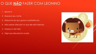 O QUE NÃO FAZER COM LEONINO
1. Ignore-o.
2. Esqueça seu nome.
3. Deboche de seus gostos e preferências.
4. Não preste atenção no que ele está falando.
5. Impeça-o de falar.
6. Diga que ele precisa mudar.
 