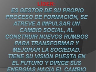 Líder:  es gestor de su propio proceso de formación, se atreve a impulsar un cambio social, al construir nuevos rumbos para transformar y mejorar la sociedad. Tiene su visión puesta en el futuro y dirige sus energías hacia el cambio con una actitud proactiva y optimista. .