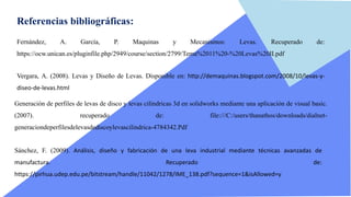 Referencias bibliográficas:
Fernández, A. García, P. Maquinas y Mecanismos: Levas. Recuperado de:
https://ocw.unican.es/pluginfile.php/2949/course/section/2799/Tema%2011%20-%20Levas%20II.pdf
Vergara, A. (2008). Levas y Diseño de Levas. Disponible en: http://demaquinas.blogspot.com/2008/10/levas-y-
diseo-de-levas.html
Generación de perfiles de levas de disco y levas cilíndricas 3d en solidworks mediante una aplicación de visual basic.
(2007). recuperado de: file:///C:/users/thanathos/downloads/dialnet-
generaciondeperfilesdelevasdediscoylevascilindrica-4784342.Pdf
Sánchez, F. (2009). Análisis, diseño y fabricación de una leva industrial mediante técnicas avanzadas de
manufactura. Recuperado de:
https://pirhua.udep.edu.pe/bitstream/handle/11042/1278/IME_138.pdf?sequence=1&isAllowed=y
 
