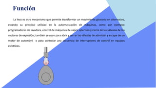 Función
La leva es otro mecanismo que permite transformar un movimiento giratorio en alternativo,
estando su principal utilidad en la automatización de máquinas, como por ejemplo:
programadores de lavadora, control de máquinas de vapor, apertura y cierre de las válvulas de los
motores de explosión; también se usan para abrir y cerrar las válvulas de admisión y escape de un
motor de automóvil o para controlar una secuencia de interruptores de control en equipos
eléctricos.
 